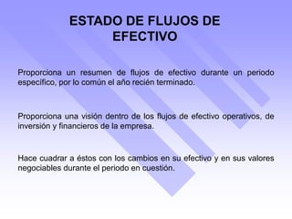 ESTADO DE FLUJOS DE
EFECTIVO
Proporciona una visión dentro de los flujos de efectivo operativos, de
inversión y financieros de la empresa.
Proporciona un resumen de flujos de efectivo durante un periodo
específico, por lo común el año recién terminado.
Hace cuadrar a éstos con los cambios en su efectivo y en sus valores
negociables durante el periodo en cuestión.
 