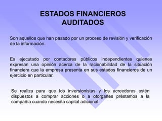 ESTADOS FINANCIEROS
AUDITADOS
Son aquellos que han pasado por un proceso de revisión y verificación
de la información.
Se realiza para que los inversionistas y los acreedores estén
dispuestos a comprar acciones o a otorgarles préstamos a la
compañía cuando necesita capital adicional.
Es ejecutado por contadores públicos independientes quienes
expresan una opinión acerca de la racionabilidad de la situación
financiera que la empresa presenta en sus estados financieros de un
ejercicio en particular.
 