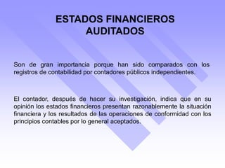 Son de gran importancia porque han sido comparados con los
registros de contabilidad por contadores públicos independientes.
El contador, después de hacer su investigación, indica que en su
opinión los estados financieros presentan razonablemente la situación
financiera y los resultados de las operaciones de conformidad con los
principios contables por lo general aceptados.
ESTADOS FINANCIEROS
AUDITADOS
 