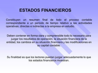 ESTADOS FINANCIEROS
Constituyen un resumen final de todo el proceso contable
correspondiente a un período de tiempo relativo a las actividades
operativas, directas e indirectas a la empresa en estudio.
Deben contener en forma clara y comprensible todo lo necesario para
juzgar los resultados de operación, la situación financiera de la
entidad, los cambios en su situación financiera y las modificaciones en
su capital contable.
Su finalidad es que los lectores puedan juzgar adecuadamente lo que
los estados financieros muestran.
 