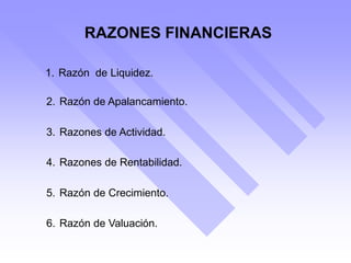 RAZONES FINANCIERAS
1. Razón de Liquidez.
2. Razón de Apalancamiento.
3. Razones de Actividad.
4. Razones de Rentabilidad.
5. Razón de Crecimiento.
6. Razón de Valuación.
 
