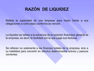 RAZÓN DE LIQUIDEZ
Refleja la capacidad de una empresa para hacer frente a sus
obligaciones a corto plazo conforma se vencen.
Se refieren no solamente a las finanzas totales de la empresa, sino a
su habilidad para convertir en efectivo determinados activos y pasivos
corrientes
La liquidez se refiere a la solvencia de la posición financiera general de
la empresa, es decir, la facilidad con la que paga sus facturas.
 