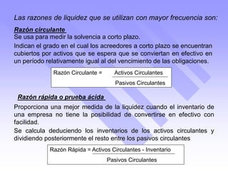Razón Rápida = Activos Circulantes - Inventario
Pasivos Circulantes
Se usa para medir la solvencia a corto plazo.
Las razones de liquidez que se utilizan con mayor frecuencia son:
Razón circulante
Razón rápida o prueba ácida
Indican el grado en el cual los acreedores a corto plazo se encuentran
cubiertos por activos que se espera que se conviertan en efectivo en
un período relativamente igual al del vencimiento de las obligaciones.
Se calcula deduciendo los inventarios de los activos circulantes y
dividiendo posteriormente el resto entre los pasivos circulantes
Proporciona una mejor medida de la liquidez cuando el inventario de
una empresa no tiene la posibilidad de convertirse en efectivo con
facilidad.
Razón Circulante = Activos Circulantes
Pasivos Circulantes
 