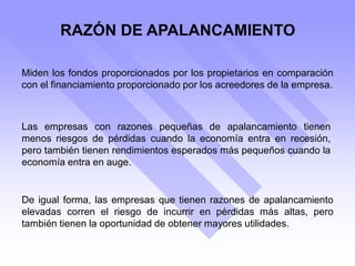 RAZÓN DE APALANCAMIENTO
Miden los fondos proporcionados por los propietarios en comparación
con el financiamiento proporcionado por los acreedores de la empresa.
Las empresas con razones pequeñas de apalancamiento tienen
menos riesgos de pérdidas cuando la economía entra en recesión,
pero también tienen rendimientos esperados más pequeños cuando la
economía entra en auge.
De igual forma, las empresas que tienen razones de apalancamiento
elevadas corren el riesgo de incurrir en pérdidas más altas, pero
también tienen la oportunidad de obtener mayores utilidades.
 