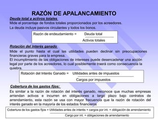 Deuda total a activos totales
Mide el porcentaje de fondos totales proporcionados por los acreedores.
Razón de endeudamiento = Deuda total
Activos totales
Rotación del interés ganado
Mide el punto hasta el cual las utilidades pueden declinar sin preocupaciones
financieras graves para la empresa.
La deuda incluye pasivos circulantes y todos los bonos.
El incumplimiento de las obligaciones de intereses puede desencadenar una acción
legal por parte de los acreedores, lo cual posiblemente traerá como consecuencia la
quiebra.
Rotación del Interés Ganado = Utilidades antes de impuestos
Cargos por impuestos
Cobertura de los gastos fijos:
Es similar a la razón de rotación del interés ganado, reconoce que muchas empresas
arriendan activos e incurren en obligaciones a largo plazo bajo contratos de
arrendamiento, esta razón se usa con mayor frecuencia que la razón de rotación del
interés ganado en la mayoría de los estados financieros
Cobertura de los gastos fijos = Utilidades antes de interés + cargos por int. + obligación de arrendamiento
Cargo por int. + obligaciones de arrendamiento
RAZÓN DE APALANCAMIENTO
 