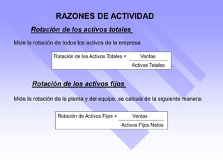 Rotación de los activos fijos
Mide la rotación de la planta y del equipo, se calcula de la siguiente manera:
Rotación de Activos Fijos = Ventas
Activos Fijos Netos
Rotación de los activos totales
Mide la rotación de todos los activos de la empresa
Rotación de los Activos Totales = Ventas
Activos Totales
RAZONES DE ACTIVIDAD
 