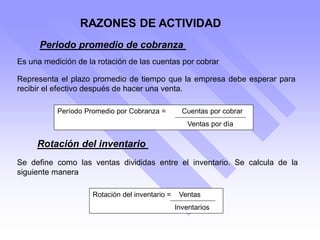 RAZONES DE ACTIVIDAD
Periodo promedio de cobranza
Representa el plazo promedio de tiempo que la empresa debe esperar para
recibir el efectivo después de hacer una venta.
Es una medición de la rotación de las cuentas por cobrar
Período Promedio por Cobranza = Cuentas por cobrar
Ventas por día
Rotación del inventario
Se define como las ventas divididas entre el inventario. Se calcula de la
siguiente manera
Rotación del inventario = Ventas
Inventarios
 