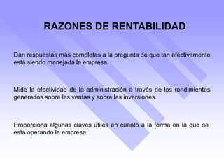 RAZONES DE RENTABILIDAD
Dan respuestas más completas a la pregunta de que tan efectivamente
está siendo manejada la empresa.
Mide la efectividad de la administración a través de los rendimientos
generados sobre las ventas y sobre las inversiones.
Proporciona algunas claves útiles en cuanto a la forma en la que se
está operando la empresa.
 