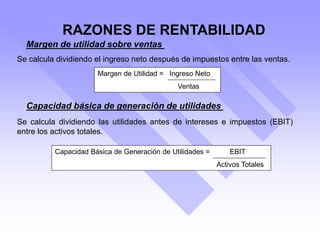 Margen de utilidad sobre ventas
Se calcula dividiendo el ingreso neto después de impuestos entre las ventas.
Capacidad básica de generación de utilidades
Se calcula dividiendo las utilidades antes de intereses e impuestos (EBIT)
entre los activos totales.
Margen de Utilidad = Ingreso Neto
Ventas
Capacidad Básica de Generación de Utilidades = EBIT
Activos Totales
RAZONES DE RENTABILIDAD
 