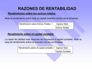 Rendimientos sobre los activos totales
Mide el rendimiento sobre todo el capital invertido dentro de la empresa.
Rendimiento sobre Activos Totales = Ingreso Neto
Activos Totales
Rendimiento sobre el capital contable
La razón de utilidad neta después de impuestos a capital contable, mide la
tasa de rendimiento sobre la inversión de los accionistas.
Rendimiento sobre el capital contable = Ingreso Neto
Capital Contable
RAZONES DE RENTABILIDAD
 