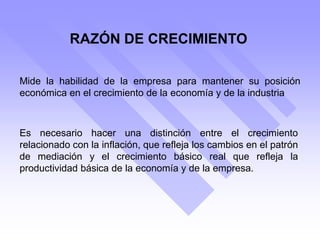 RAZÓN DE CRECIMIENTO
Mide la habilidad de la empresa para mantener su posición
económica en el crecimiento de la economía y de la industria
Es necesario hacer una distinción entre el crecimiento
relacionado con la inflación, que refleja los cambios en el patrón
de mediación y el crecimiento básico real que refleja la
productividad básica de la economía y de la empresa.
 