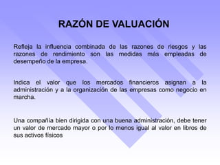 RAZÓN DE VALUACIÓN
Refleja la influencia combinada de las razones de riesgos y las
razones de rendimiento son las medidas más empleadas de
desempeño de la empresa.
Indica el valor que los mercados financieros asignan a la
administración y a la organización de las empresas como negocio en
marcha.
Una compañía bien dirigida con una buena administración, debe tener
un valor de mercado mayor o por lo menos igual al valor en libros de
sus activos físicos
 