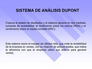 SISTEMA DE ANÁLISIS DUPONT
Fusiona el estado de resultados y el balance general en dos medidas
sumarias de rentabilidad: el rendimiento sobre los activos (RSA) y el
rendimiento sobre el capital contable (RSC).
Este sistema reúne el margen de utilidad neta, que mide la rentabilidad
de la empresa en ventas, con su rotación de activos totales, que indica
la eficiencia con que la empresa utilizó sus activos para generar
ventas.
 