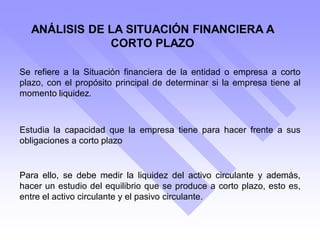 ANÁLISIS DE LA SITUACIÓN FINANCIERA A
CORTO PLAZO
Estudia la capacidad que la empresa tiene para hacer frente a sus
obligaciones a corto plazo
Para ello, se debe medir la liquidez del activo circulante y además,
hacer un estudio del equilibrio que se produce a corto plazo, esto es,
entre el activo circulante y el pasivo circulante.
Se refiere a la Situación financiera de la entidad o empresa a corto
plazo, con el propósito principal de determinar si la empresa tiene al
momento liquidez.
 