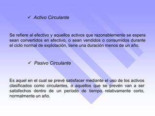  Activo Circulante
Se refiere al efectivo y aquellos activos que razonablemente se espera
sean convertidos en efectivo, o sean vendidos o consumidos durante
el ciclo normal de explotación, tiene una duración menos de un año.
 Pasivo Circulante
Es aquel en el cual se prevé satisfacer mediante el uso de los activos
clasificados como circulantes, o aquellos que se prevén van a ser
satisfechos dentro de un período de tiempo relativamente corto,
normalmente un año.
 
