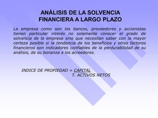 ANÁLISIS DE LA SOLVENCIA
FINANCIERA A LARGO PLAZO
La empresa como son los bancos, proveedores y accionistas
tienen particular interés no solamente conocer el grado de
solvencia de la empresa sino que necesitan saber con la mayor
certeza posible si la tendencia de los beneficios y otros factores
financieros son indicadores confiables de la perdurabilidad de su
análisis, de su bonanza a los acreedores.
INDICE DE PROPIEDAD = CAPITAL
T. ACTIVOS NETOS
 