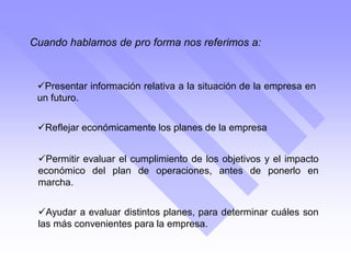 Cuando hablamos de pro forma nos referimos a:
Ayudar a evaluar distintos planes, para determinar cuáles son
las más convenientes para la empresa.
Presentar información relativa a la situación de la empresa en
un futuro.
Reflejar económicamente los planes de la empresa
Permitir evaluar el cumplimiento de los objetivos y el impacto
económico del plan de operaciones, antes de ponerlo en
marcha.
 