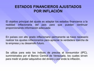 ESTADOS FINANCIEROS AJUSTADOS
POR INFLACIÓN
En países con alto grado inflacionario permanente se hace necesario
realizar los ajustes inflacionarios para apreciar la verdadera marcha de
la empresa y su desarrollo futuro.
El objetivo principal del ajuste es adaptar los estados financieros a la
realidad inflacionaria del país para que puedan continuar
proporcionando información adecuada
Se utiliza para esto los índices de precios al consumidor (IPC),
suministrados por el Banco Central de Venezuela, los cuales sirven
para medir el poder adquisitivo del dinero y por ende la inflación.
 