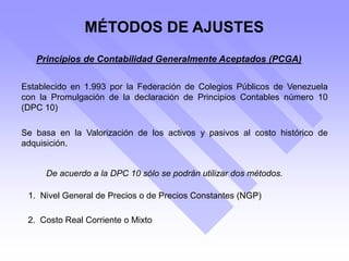 MÉTODOS DE AJUSTES
Principios de Contabilidad Generalmente Aceptados (PCGA)
Establecido en 1.993 por la Federación de Colegios Públicos de Venezuela
con la Promulgación de la declaración de Principios Contables número 10
(DPC 10)
Se basa en la Valorización de los activos y pasivos al costo histórico de
adquisición.
De acuerdo a la DPC 10 sólo se podrán utilizar dos métodos.
1. Nivel General de Precios o de Precios Constantes (NGP)
2. Costo Real Corriente o Mixto
 