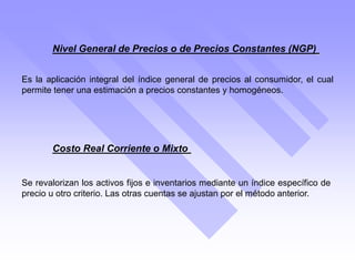 Nivel General de Precios o de Precios Constantes (NGP)
Es la aplicación integral del índice general de precios al consumidor, el cual
permite tener una estimación a precios constantes y homogéneos.
Costo Real Corriente o Mixto
Se revalorizan los activos fijos e inventarios mediante un índice específico de
precio u otro criterio. Las otras cuentas se ajustan por el método anterior.
 
