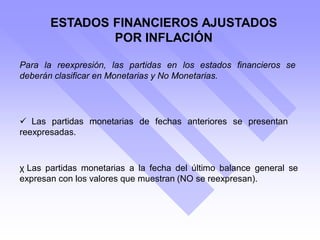 Para la reexpresión, las partidas en los estados financieros se
deberán clasificar en Monetarias y No Monetarias.
ESTADOS FINANCIEROS AJUSTADOS
POR INFLACIÓN
χ Las partidas monetarias a la fecha del último balance general se
expresan con los valores que muestran (NO se reexpresan).
 Las partidas monetarias de fechas anteriores se presentan
reexpresadas.
 