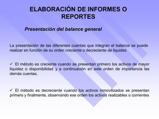 ELABORACIÓN DE INFORMES O
REPORTES
Presentación del balance general
La presentación de las diferentes cuentas que integran el balance se puede
realizar en función de su orden creciente o decreciente de liquidez
 El método es creciente cuando se presentan primero los activos de mayor
liquidez o disponibilidad y a continuación en este orden de importancia las
demás cuentas.
 El método es decreciente cuando los activos inmovilizados se presentan
primero y finalmente, observando ese orden los activos realizables o corrientes
 