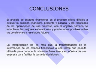 CONCLUSIONES
El análisis de estados financieros es el proceso crítico dirigido a
evaluar la posición financiera, presente y pasada, y los resultados
de las operaciones de una empresa, con el objetivo primario de
establecer las mejores estimaciones y predicciones posibles sobre
las condiciones y resultados futuros
La interpretación no es más que la transformación de la
información de los estados financieros a una forma que permita
utilizarla para conocer la situación financiera y económica de una
empresa para facilitar la toma de decisiones.
 