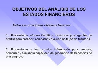 OBJETIVOS DEL ANÁLISIS DE LOS
ESTADOS FINANCIEROS
1. Proporcionar información útil a inversores y otorgantes de
crédito para predecir, comparar y evaluar los flujos de tesorería.
2. Proporcionar a los usuarios información para predecir,
comparar y evaluar la capacidad de generación de beneficios de
una empresa.
Entre sus principales objetivos tenemos:
 