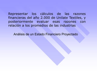 Representar los cálculos de las razones
financieras del año 2.000 de Unilate Textiles, y
posteriormente evaluar esas razones con
relación a los promedios de las industrias
Análisis de un Estado Financiero Proyectado
 