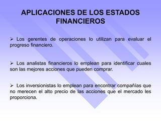 APLICACIONES DE LOS ESTADOS
FINANCIEROS
 Los gerentes de operaciones lo utilizan para evaluar el
progreso financiero.
 Los analistas financieros lo emplean para identificar cuales
son las mejores acciones que pueden comprar.
 Los inversionistas lo emplean para encontrar compañías que
no merecen el alto precio de las acciones que el mercado les
proporciona.
 