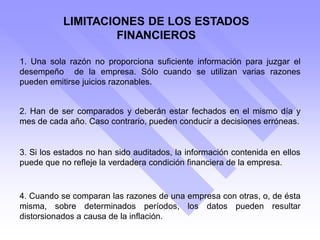 LIMITACIONES DE LOS ESTADOS
FINANCIEROS
1. Una sola razón no proporciona suficiente información para juzgar el
desempeño de la empresa. Sólo cuando se utilizan varias razones
pueden emitirse juicios razonables.
2. Han de ser comparados y deberán estar fechados en el mismo día y
mes de cada año. Caso contrario, pueden conducir a decisiones erróneas.
3. Si los estados no han sido auditados, la información contenida en ellos
puede que no refleje la verdadera condición financiera de la empresa.
4. Cuando se comparan las razones de una empresa con otras, o, de ésta
misma, sobre determinados períodos, los datos pueden resultar
distorsionados a causa de la inflación.
 