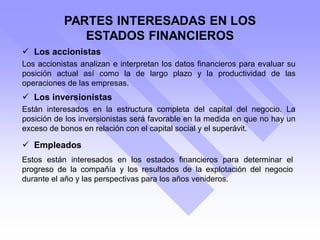 PARTES INTERESADAS EN LOS
ESTADOS FINANCIEROS
 Los accionistas
 Los inversionistas
 Empleados
Los accionistas analizan e interpretan los datos financieros para evaluar su
posición actual así como la de largo plazo y la productividad de las
operaciones de las empresas.
Están interesados en la estructura completa del capital del negocio. La
posición de los inversionistas será favorable en la medida en que no hay un
exceso de bonos en relación con el capital social y el superávit.
Estos están interesados en los estados financieros para determinar el
progreso de la compañía y los resultados de la explotación del negocio
durante el año y las perspectivas para los años venideros.
 