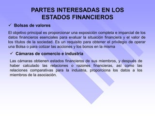 PARTES INTERESADAS EN LOS
ESTADOS FINANCIEROS
 Bolsas de valores
El objetivo principal es proporcionar una exposición completa e imparcial de los
datos financieros esenciales para evaluar la situación financiera y el valor de
los títulos de la sociedad. Es un requisito para obtener el privilegio de operar
una Bolsa o para cotizar las acciones y los bonos en la misma
 Cámaras de comercio e industria
Las cámaras obtienen estados financieros de sus miembros, y después de
haber calculado las relaciones o razones financieras, así como las
relaciones comparativas para la industria, proporciona los datos a los
miembros de la asociación.
 
