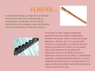 FLAUTA…Se denomina flauta a un tipo de instrumento musical de viento. Por la sencillez de su construcción, puede que sea uno de los instrumentos más antiguos, pues con diversas formas se encuentra en todas las culturas.Consta de un tubo (largo,o pequeño), generalmente de madera o metal (pero también de hueso, marfil, cristal, porcelana, plásticos o resinas, etc.) con una serie de orificios y una boquilla, en el borde del cual (bisel) se produce el sonido: el aire puede llegar directamente de los labios del ejecutante (como en la flauta traversa o travesera, el bansuri de la India o el shakuhachi japonés), o introduciéndose antes en un canal enfocado al bisel (como en la flauta dulce). En algunas culturas también existen flautas que se tocan a través de la nariz.