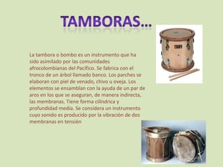 TAMBORAS…La tambora o bombo es un instrumento que ha sido asimilado por las comunidades afrocolombianas del Pacífico. Se fabrica con el tronco de un árbol llamado banco. Los parches se elaboran con piel de venado, chivo u oveja. Los elementos se ensamblan con la ayuda de un par de aros en los que se aseguran, de manera indirecta, las membranas. Tiene forma cilíndrica y profundidad media. Se considera un instrumento cuyo sonido es producido por la vibración de dos membranas en tensión