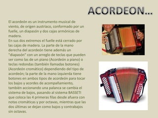 ACORDEON…El acordeón es un instrumento musical de viento, de origen austríaco, conformado por un fuelle, un diapasón y dos cajas armónicas de madera.En sus dos extremos el fuelle está cerrado por las cajas de madera. La parte de la mano derecha del acordeón tiene además un "diapasón" con un arreglo de teclas que pueden ser como las de un piano (Acordeón a piano) o teclas redondas (también llamadas botones) (Acordeón cromático) dependiendo del tipo de acordeón; la parte de la mano izquierda tiene botones en ambos tipos de acordeón para tocar los bajos y acordes de acompañamiento, también accionando una palanca se cambia el sistema de bajos, pasando al sistema BASSETI que coloca las 4 primeras filas desde afuera con notas cromáticas y por octavas, mientras que las dos últimas se dejan como bajos y contrabajos sin octavas. 