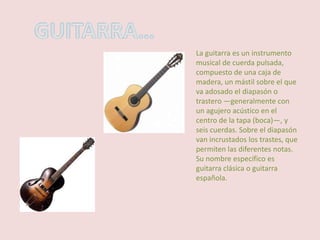 GUITARRA… La guitarra es un instrumento musical de cuerda pulsada, compuesto de una caja de madera, un mástil sobre el que va adosado el diapasón o trastero —generalmente con un agujero acústico en el centro de la tapa (boca)—, y seis cuerdas. Sobre el diapasón van incrustados los trastes, que permiten las diferentes notas. Su nombre específico es guitarra clásica o guitarra española. 
