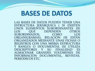 LAS BASES DE DATOS PUEDEN TENER UNA
ESTRUCTURA JERÁRQUICA ( SI EXISTEN
UNOS ELEMENTOS SUBORDINANTES DE
LOS     QUE     DEPENDEN      OTROS
SUBORDINADOS,        COMO       LOS
ORGANIGRAMAS), RELACIÓN (SI ESTÁN
ORGANIZADOS MEDIANTE UNAS FICHAS O
REGISTROS CON UNA MISMA ESTRUCTURA
Y RANGO) O DOCUMENTAL (SI UTILIZA
DESCRIPTORES Y SU FINALIDAD ES
ALMACENAR GRANDES VOLÚMENES DE
INFORMACIÓN DOCUMENTAL, REVISTAS,
PERIÓDICOS ETC.
 