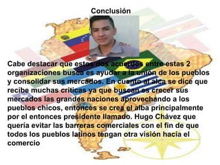 Conclusión 
Cabe destacar que estos dos acuerdos entre estas 2 
organizaciones busca es ayudar a la unión de los pueblos 
y consolidar sus mercados. En cuanto al alca se dice que 
recibe muchas criticas ya que buscan es crecer sus 
mercados las grandes naciones aprovechando a los 
pueblos chicos, entonces se crea el alba principalmente 
por el entonces presidente llamado. Hugo Chávez que 
quería evitar las barreras comerciales con el fin de que 
todos los pueblos latinos tengan otra visión hacia el 
comercio 
 