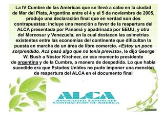 La IV Cumbre de las Américas que se llevó a cabo en la ciudad 
de Mar del Plata, Argentina entre el 4 y el 5 de noviembre de 2005, 
produjo una declaración final que en verdad son dos 
contrapuestas: incluye una mención a favor de la reapertura del 
ALCA presentada por Panamá y apadrinada por EEUU, y otra 
del Mercosur y Venezuela, en la cual destacan las asimetrías 
existentes entre las economías del continente que dificultan la 
puesta en marcha de un área de libre comercio. «Estoy un poco 
sorprendido. Acá pasó algo que no tenía previsto», le dijo George 
W. Bush a Néstor Kirchner, en ese momento presidente 
de argentina y de la Cumbre, a manera de despedida. Lo que había 
sucedido era que Estados Unidos no pudo imponer una mención 
de reapertura del ALCA en el documento final 
. 
 