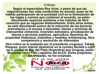 Criticas. 
Según el especialista Roy Arias, a pesar de que las 
negociaciones han sido conducidas en secreto, pues no ha 
habido participación de la sociedad civil en la formulación de 
las reglas y normas que contienen el acuerdo, se están 
discutiendo aspectos similares a los tratados de libre 
comercio que se negocian bilateralmente. Entre otros temas, 
se está discutiendo acerca de la reducción de las barreras 
arancelarias y el acceso a mercados, bienes y servicios de 
intercambio comercial, inversión extranjera, privatización de 
bienes y servicios públicos, agricultura, derechos de 
propiedad intelectual, subsidios y medidas antidumping, libre 
competencia y resolución de diferendos 
Otra crítica es la realizada por el presidente uruguayo, Tabaré 
Vázquez, quien intentó demostrar en la cumbre llevada a cabo 
en la ciudad de Mar del Plata (Argentina) que Uruguay, podía 
funcionar como Polo Logístico del ALCA. Dicha propuesta, 
sin embargo, no fue aceptada. 
 