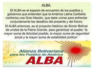 ALBA. 
El ALBA es el espacio de encuentro de los pueblos y 
gobiernos que entienden que la América Latina Caribeña 
conforma una Gran Nación, que debe unirse para enfrentar 
conjuntamente los desafíos del presente y del futuro. 
El ALBA entonces, es el proyecto histórico de Simón Bolívar 
de unidad de la Patria Grande, para garantizar al pueblo “la 
mayor suma de felicidad posible, la mayor suma de seguridad 
social y la mayor suma de estabilidad política”. 
 