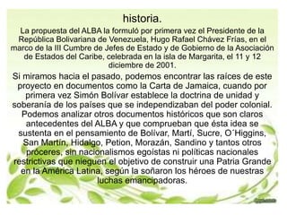 historia. 
La propuesta del ALBA la formuló por primera vez el Presidente de la 
República Bolivariana de Venezuela, Hugo Rafael Chávez Frías, en el 
marco de la III Cumbre de Jefes de Estado y de Gobierno de la Asociación 
de Estados del Caribe, celebrada en la isla de Margarita, el 11 y 12 
diciembre de 2001. 
Si miramos hacia el pasado, podemos encontrar las raíces de este 
proyecto en documentos como la Carta de Jamaica, cuando por 
primera vez Simón Bolívar establece la doctrina de unidad y 
soberanía de los países que se independizaban del poder colonial. 
Podemos analizar otros documentos históricos que son claros 
antecedentes del ALBA y que comprueban que ésta idea se 
sustenta en el pensamiento de Bolívar, Martí, Sucre, O´Higgins, 
San Martín, Hidalgo, Petion, Morazán, Sandino y tantos otros 
próceres, sin nacionalismos egoístas ni políticas nacionales 
restrictivas que nieguen el objetivo de construir una Patria Grande 
en la América Latina, según la soñaron los héroes de nuestras 
luchas emancipadoras. 
 