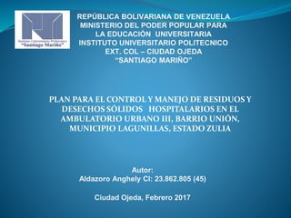 REPÚBLICA BOLIVARIANA DE VENEZUELA
MINISTERIO DEL PODER POPULAR PARA
LA EDUCACIÓN UNIVERSITARIA
INSTITUTO UNIVERSITARIO POLITECNICO
EXT. COL – CIUDAD OJEDA
“SANTIAGO MARIÑO”
PLAN PARA EL CONTROL Y MANEJO DE RESIDUOS Y
DESECHOS SÓLIDOS HOSPITALARIOS EN EL
AMBULATORIO URBANO III, BARRIO UNIÓN,
MUNICIPIO LAGUNILLAS, ESTADO ZULIA
Autor:
Aldazoro Anghely CI: 23.862.805 (45)
Ciudad Ojeda, Febrero 2017
 