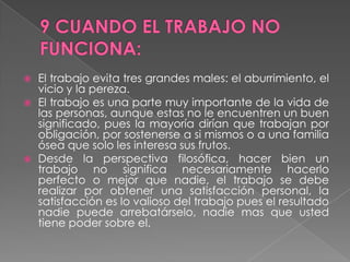 9 CUANDO EL TRABAJO NO FUNCIONA:El trabajo evita tres grandes males: el aburrimiento, el vicio y la pereza.El trabajo es una parte muy importante de la vida de las personas, aunque estas no le encuentren un buen significado, pues la mayoría dirían que trabajan por obligación, por sostenerse a si mismos o a una familia ósea que solo les interesa sus frutos.Desde la perspectiva filosófica, hacer bien un trabajo no significa necesariamente hacerlo perfecto o mejor que nadie, el trabajo se debe realizar por obtener una satisfacción personal, la satisfacción es lo valioso del trabajo pues el resultado nadie puede arrebatárselo, nadie mas que usted tiene poder sobre el.