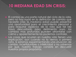 10 MEDIANA EDAD SIN CRISIS:El cambio es una parte natural del ciclo de la vida, pero no hay nada en la definición de cambio que necesite crisis; la mediana edad puede presentar una oportunidad para el crecimiento personal y para reajustar aspectos de la vida que tal vez haya descuidado para detrimento suyo, los cambios mas profundos pueden afrontarse con calma y aparentemente los podemos controlar.Las cosas que ocurren en nuestra vida tienen una explicación, aun cuando no la vemos a primera vista. Si estamos experimentando una situación de cambio, incertidumbre o infelicidad y no sabemos por que, nuestro trabajo consiste en descubrir nuestros propios propósitos. 