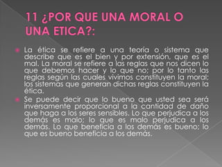 11 ¿POR QUE UNA MORAL O UNA ETICA?:La ética se refiere a una teoría o sistema que describe que es el bien y por extensión, que es el mal. La moral se refiere a las reglas que nos dicen lo que debemos hacer y lo que no; por lo tanto las reglas según las cuales vivimos constituyen la moral; los sistemas que generan dichas reglas constituyen la ética.Se puede decir que lo bueno que usted sea será inversamente proporcional a la cantidad de daño que haga a los seres sensibles. Lo que perjudica a los demás es malo; lo que es malo perjudica a los demás. Lo que beneficia a los demás es bueno; lo que es bueno beneficia a los demás.