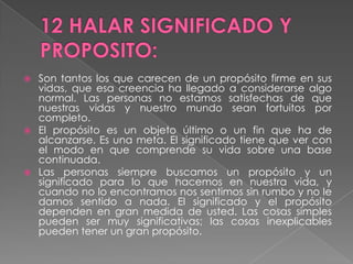 12 HALAR SIGNIFICADO Y PROPOSITO:Son tantos los que carecen de un propósito firme en sus vidas, que esa creencia ha llegado a considerarse algo normal. Las personas no estamos satisfechas de que nuestras vidas y nuestro mundo sean fortuitos por completo.El propósito es un objeto último o un fin que ha de alcanzarse. Es una meta. El significado tiene que ver con el modo en que comprende su vida sobre una base continuada.Las personas siempre buscamos un propósito y un significado para lo que hacemos en nuestra vida, y cuando no lo encontramos nos sentimos sin rumbo y no le damos sentido a nada. El significado y el propósito dependen en gran medida de usted. Las cosas simples pueden ser muy significativas; las cosas inexplicables pueden tener un gran propósito.