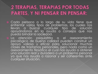 2 TERAPIAS, TERAPIAS POR TODAS PARTES, Y NI PENSAR EN PENSAR:Cada persona a lo largo de su vida tiene que enfrentar varios tipos de problemas, los cuales nos llevan a buscar cualquier tipo de solución apoyándonos en la ayuda o consejos que nos pueda brindar la sociedad.La atención psiquiatrita o el asesoramiento psicológico de buena calidad pueden construir un apoyo valioso y eficaz para solucionar muchas clases de trastornos personales, pero nada como un asesoramiento filosófico el cual nos ayuda a obtener una solución real y duradera a un problema personal ya que nos ayuda a razonar y ser coherentes ante cualquier situación.