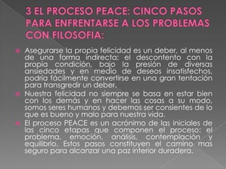 3 EL PROCESO PEACE: CINCO PASOS PARA ENFRENTARSE A LOS PROBLEMAS CON FILOSOFIA:Asegurarse la propia felicidad es un deber, al menos de una forma indirecta; el descontento con la propia condición, bajo la presión de diversas ansiedades y en medio de deseos insatisfechos, podría fácilmente convertirse en una gran tentación para transgredir un deber. Nuestra felicidad no siempre se basa en estar bien con los demás y en hacer las cosas a su modo, somos seres humanos y debemos ser consientes de lo que es bueno y malo para nuestra vida.El proceso PEACE es un acrónimo de las iniciales de las cinco etapas que componen el proceso: el problema, emoción, análisis, contemplación y equilibrio. Estos pasos constituyen el camino mas seguro para alcanzar una paz interior duradera.